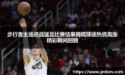 步行者主场迎战猛龙比赛结果揭晓球迷热情高涨精彩瞬间回顾